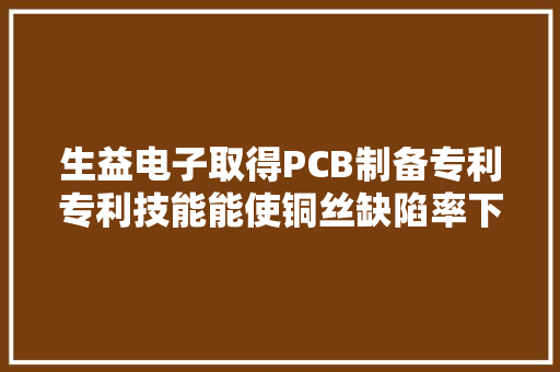 生益电子取得PCB制备专利专利技能能使铜丝缺陷率下降80%以上