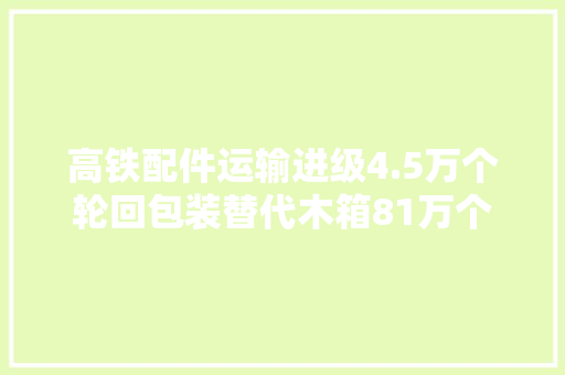 高铁配件运输进级4.5万个轮回包装替代木箱81万个
