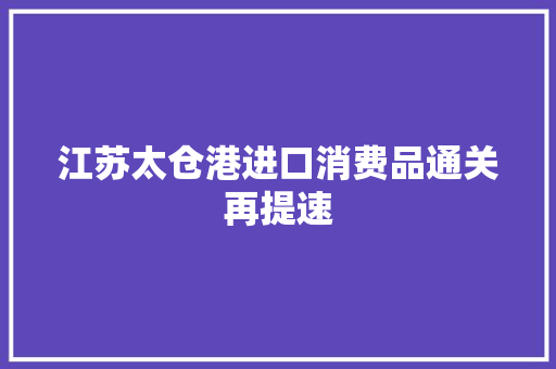 江苏太仓港进口消费品通关再提速