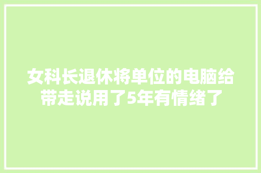 女科长退休将单位的电脑给带走说用了5年有情绪了 女科长退休将单位的电脑给带走说用了5年有情绪了 智能家居