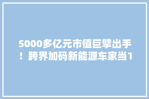 5000多亿元市值巨擘出手！跨界加码新能源车家当110亿元大年夜项目奠基开工