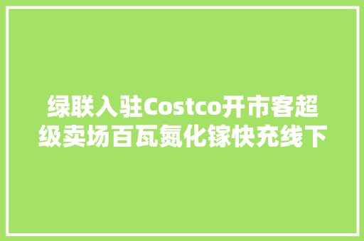 绿联入驻Costco开市客超级卖场百瓦氮化镓快充线下铺货