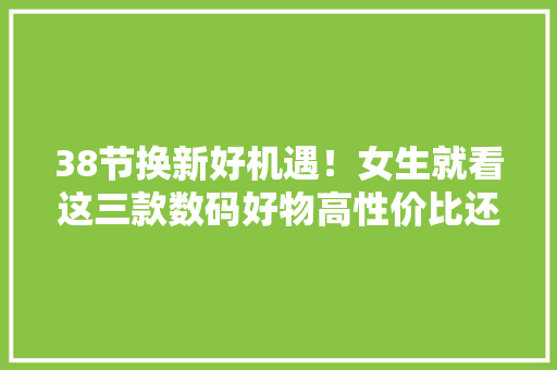 38节换新好机遇！女生就看这三款数码好物高性价比还有高颜值！