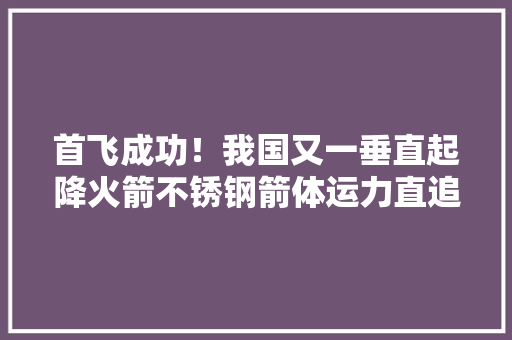 首飞成功！我国又一垂直起降火箭不锈钢箭体运力直追长征五号