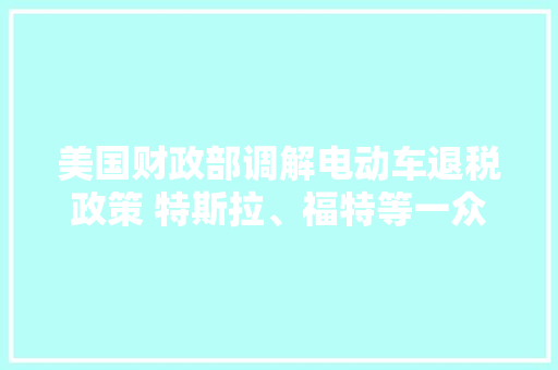 美国财政部调解电动车退税政策 特斯拉、福特等一众车企受益