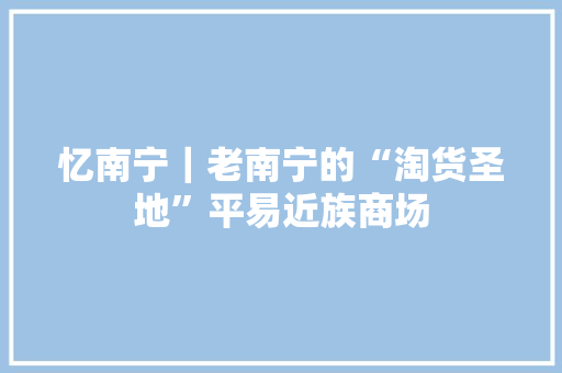 忆南宁｜老南宁的“淘货圣地”平易近族商场