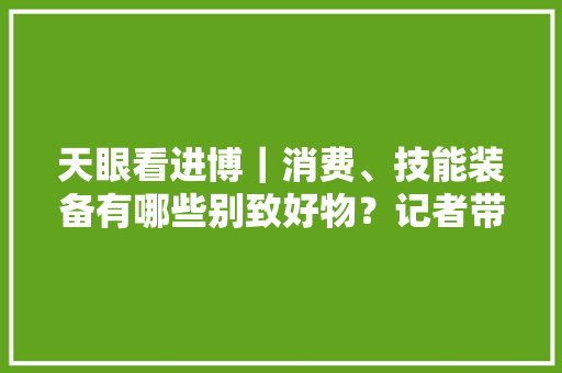 天眼看进博｜消费、技能装备有哪些别致好物？记者带你探馆 天眼看进博｜消费、技能装备有哪些别致好物？记者带你探馆 智能科技