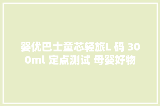 婴优巴士童芯轻旅L 码 300ml 定点测试 母婴好物 婴优巴士童芯轻旅L 码 300ml 定点测试 母婴好物 互联通信