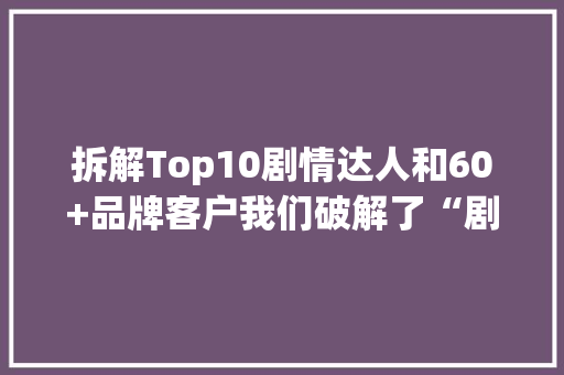 拆解Top10剧情达人和60+品牌客户我们破解了“剧情种草”的窍门 拆解Top10剧情达人和60+品牌客户我们破解了“剧情种草”的窍门 互联通信
