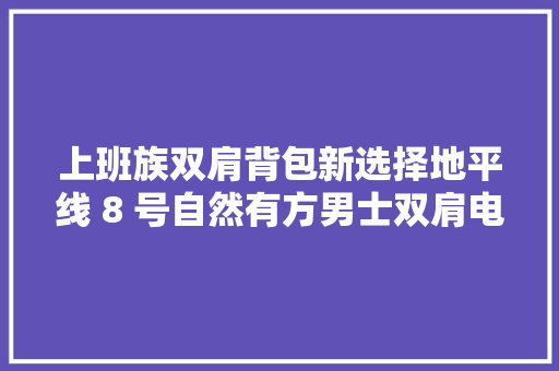 上班族双肩背包新选择地平线 8 号自然有方男士双肩电脑背包 上班族双肩背包新选择地平线 8 号自然有方男士双肩电脑背包 智能家居