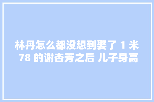 林丹怎么都没想到娶了 1 米 78 的谢杏芳之后 儿子身高却让她傻了眼 林丹怎么都没想到娶了 1 米 78 的谢杏芳之后 儿子身高却让她傻了眼 智能家居