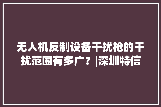 无人机反制设备干扰枪的干扰范围有多广？|深圳特信电子 无人机反制设备干扰枪的干扰范围有多广？|深圳特信电子 智能科技