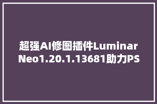 超强AI修图插件LuminarNeo1.20.1.13681助力PS调色与创作体验提升