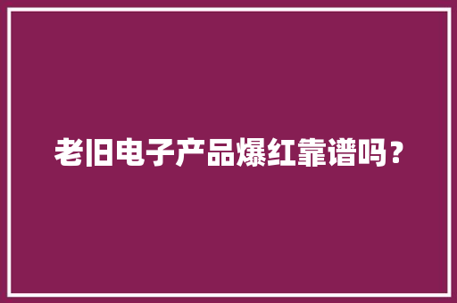 老旧电子产品爆红靠谱吗？ 老旧电子产品爆红靠谱吗？ 互联通信