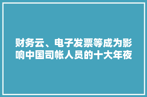 财务云、电子发票等成为影响中国司帐人员的十大年夜信息技能