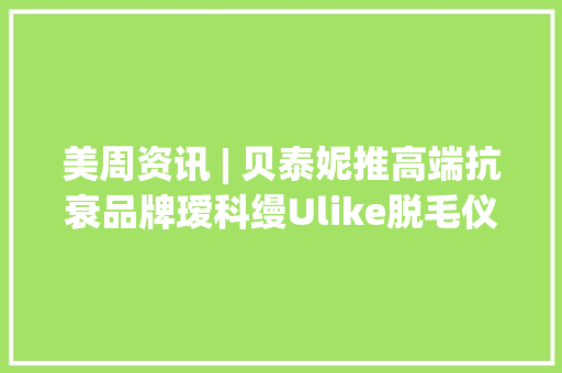 美周资讯 | 贝泰妮推高端抗衰品牌瑷科缦Ulike脱毛仪被罚