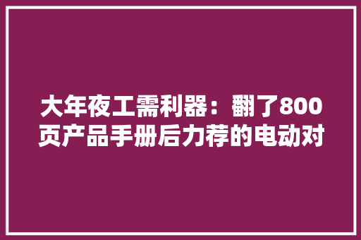 大年夜工需利器：翻了800页产品手册后力荐的电动对象 大年夜工需利器：翻了800页产品手册后力荐的电动对象 人工智能