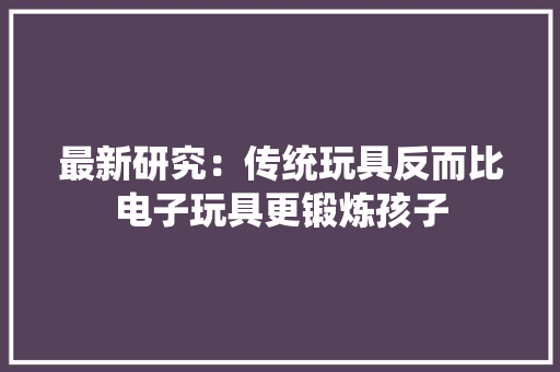 最新研究：传统玩具反而比电子玩具更锻炼孩子