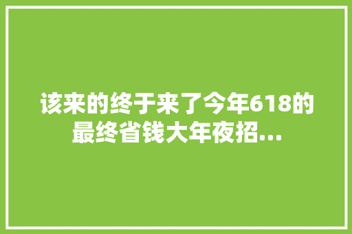 该来的终于来了今年618的最终省钱大年夜招…
