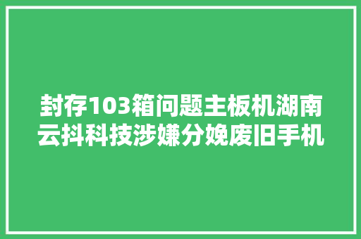 封存103箱问题主板机湖南云抖科技涉嫌分娩废旧手机主板产品遭查询访问