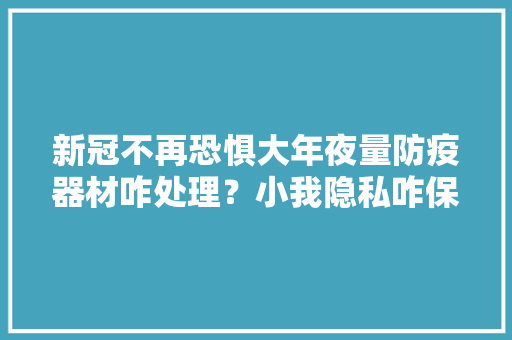 新冠不再恐惧大年夜量防疫器材咋处理？小我隐私咋保障？周全理解 新冠不再恐惧大年夜量防疫器材咋处理？小我隐私咋保障？周全理解 智能科技
