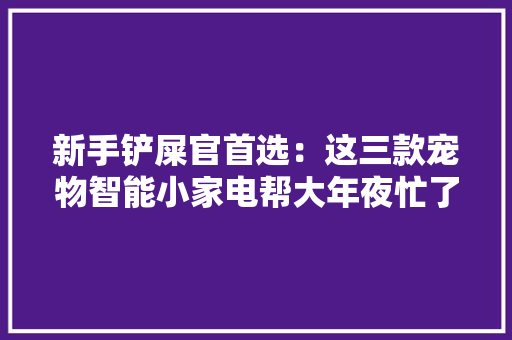 新手铲屎官首选：这三款宠物智能小家电帮大年夜忙了 新手铲屎官首选：这三款宠物智能小家电帮大年夜忙了 智能科技