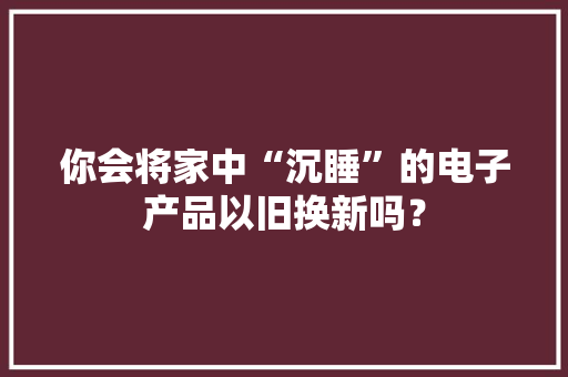 你会将家中“沉睡”的电子产品以旧换新吗？ 你会将家中“沉睡”的电子产品以旧换新吗？ 智能科技