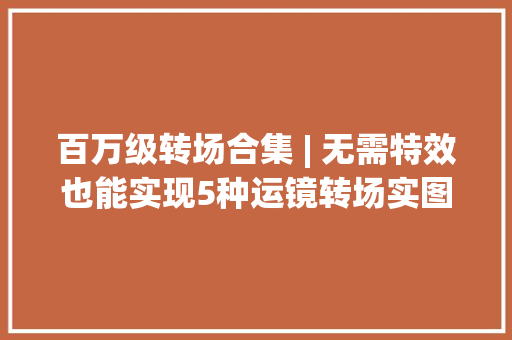 百万级转场合集 | 无需特效也能实现5种运镜转场实图传授教化 百万级转场合集 | 无需特效也能实现5种运镜转场实图传授教化 互联通信