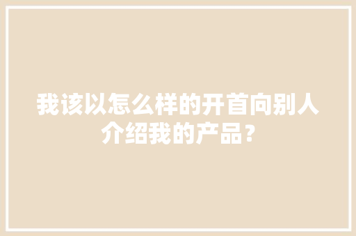 我该以怎么样的开首向别人介绍我的产品？ 我该以怎么样的开首向别人介绍我的产品？ 人工智能
