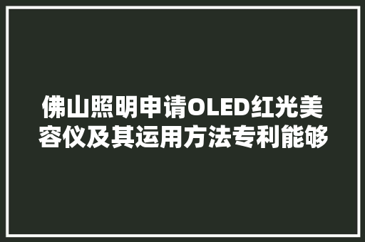 佛山照明申请OLED红光美容仪及其运用方法专利能够更深入穿透皮肤有效提升美容效果