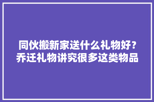 同伙搬新家送什么礼物好？乔迁礼物讲究很多这类物品别送出手