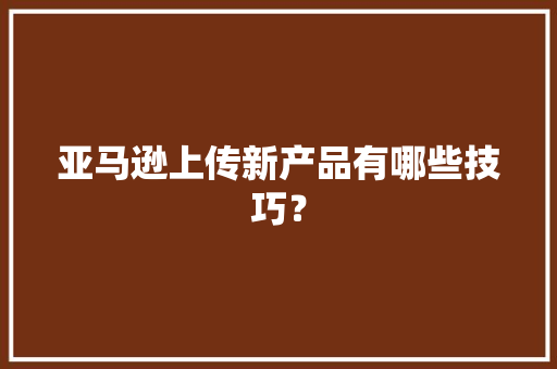 亚马逊上传新产品有哪些技巧？