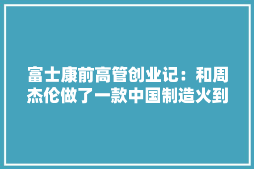 富士康前高管创业记：和周杰伦做了一款中国制造火到海外