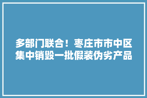 多部门联合！枣庄市市中区集中销毁一批假装伪劣产品 多部门联合！枣庄市市中区集中销毁一批假装伪劣产品 智能科技