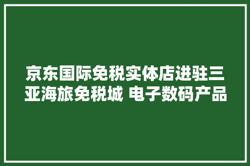 京东国际免税实体店进驻三亚海旅免税城 电子数码产品“打头阵” 京东国际免税实体店进驻三亚海旅免税城 电子数码产品“打头阵” 互联通信