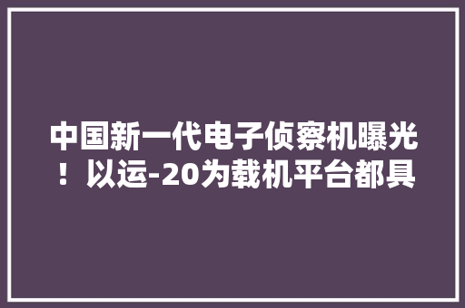 中国新一代电子侦察机曝光！以运-20为载机平台都具备哪些优点