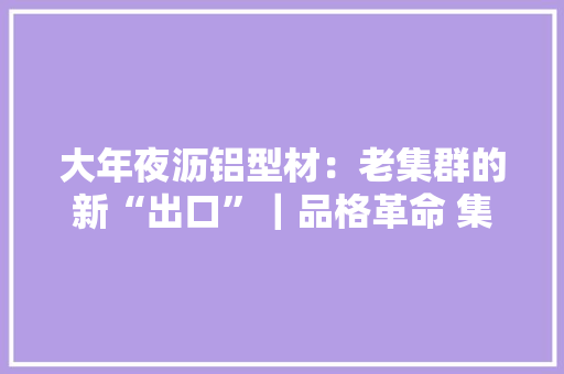 大年夜沥铝型材：老集群的新“出口”｜品格革命 集群战法⑤ 大年夜沥铝型材：老集群的新“出口”｜品格革命 集群战法⑤ 智能科技