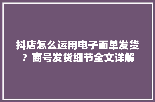 抖店怎么运用电子面单发货？商号发货细节全文详解
