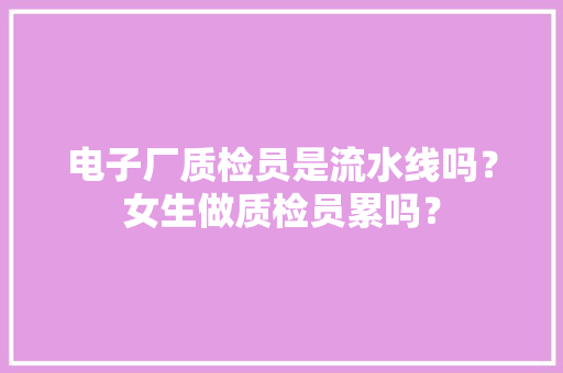 电子厂质检员是流水线吗？女生做质检员累吗？ 电子厂质检员是流水线吗？女生做质检员累吗？ 互联通信