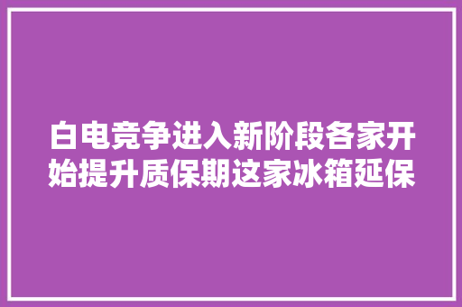 白电竞争进入新阶段各家开始提升质保期这家冰箱延保到5年