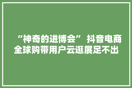 “神奇的进博会” 抖音电商全球购带用户云逛展足不出户购全球