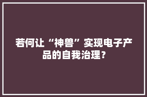 若何让“神兽”实现电子产品的自我治理？ 若何让“神兽”实现电子产品的自我治理？ 人工智能