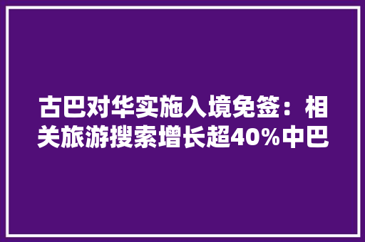古巴对华实施入境免签：相关旅游搜索增长超40%中巴航线即将复航