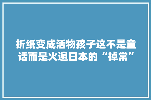 折纸变成活物孩子这不是童话而是火遍日本的“掉常”玩具