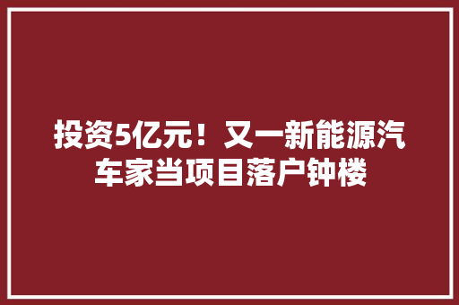投资5亿元！又一新能源汽车家当项目落户钟楼 投资5亿元！又一新能源汽车家当项目落户钟楼 互联通信