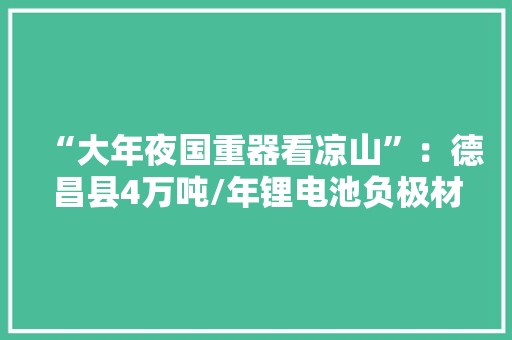 “大年夜国重器看凉山”：德昌县4万吨/年锂电池负极材料项目 填补凉山新能源负极材料空白