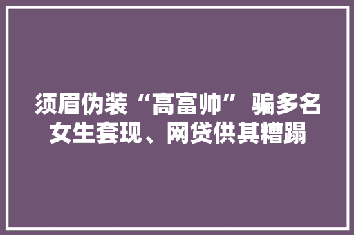 须眉伪装“高富帅” 骗多名女生套现、网贷供其糟蹋 须眉伪装“高富帅” 骗多名女生套现、网贷供其糟蹋 互联通信