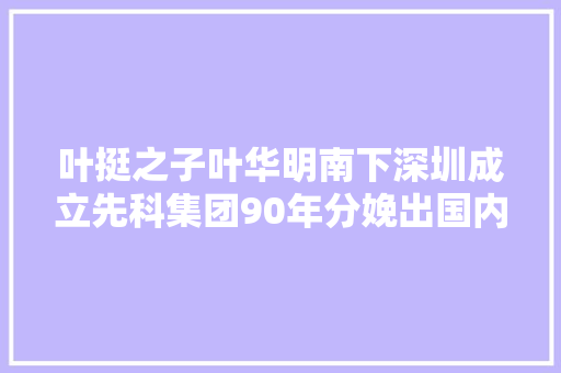 叶挺之子叶华明南下深圳成立先科集团90年分娩出国内第一张CD 智能科技