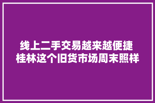 线上二手交易越来越便捷 桂林这个旧货市场周末照样很热闹 线上二手交易越来越便捷 桂林这个旧货市场周末照样很热闹 人工智能