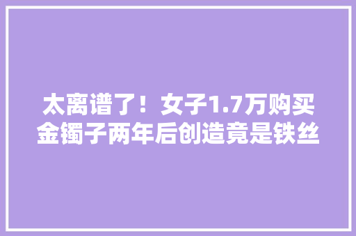 太离谱了！女子1.7万购买金镯子两年后创造竟是铁丝！